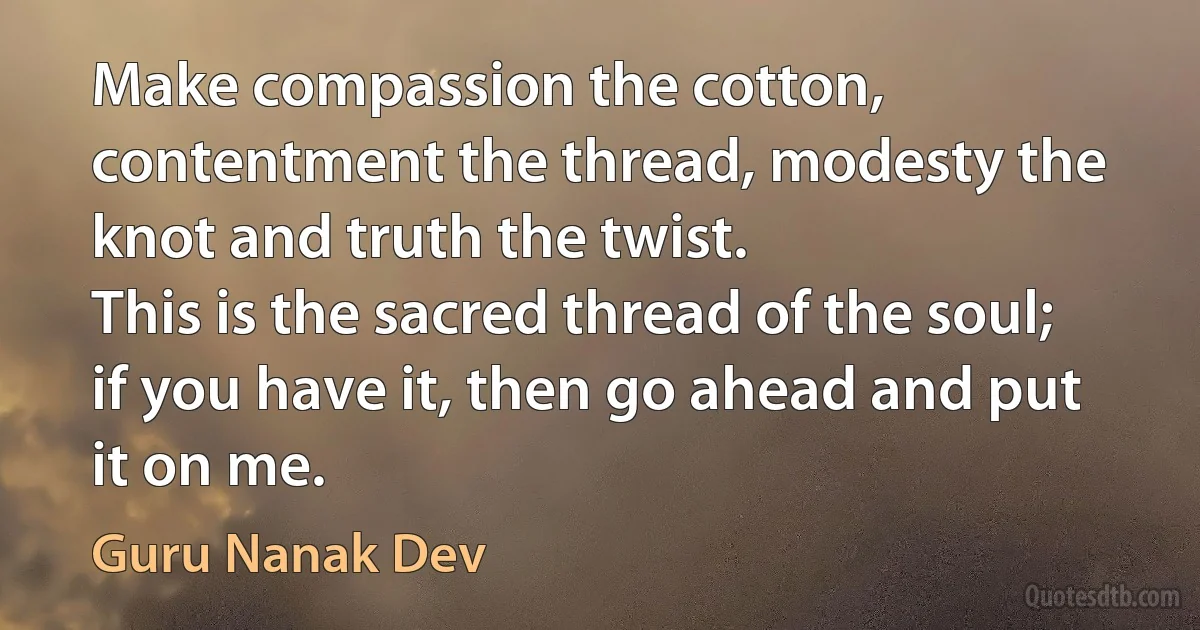 Make compassion the cotton, contentment the thread, modesty the knot and truth the twist.
This is the sacred thread of the soul; if you have it, then go ahead and put it on me. (Guru Nanak Dev)