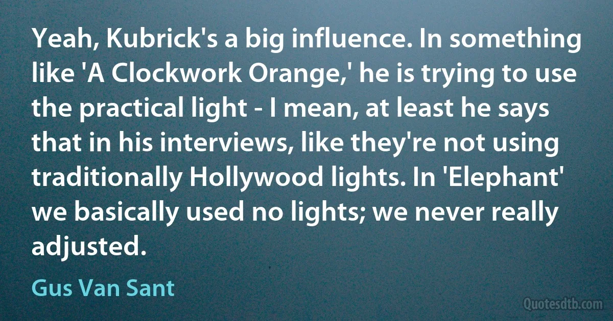 Yeah, Kubrick's a big influence. In something like 'A Clockwork Orange,' he is trying to use the practical light - I mean, at least he says that in his interviews, like they're not using traditionally Hollywood lights. In 'Elephant' we basically used no lights; we never really adjusted. (Gus Van Sant)