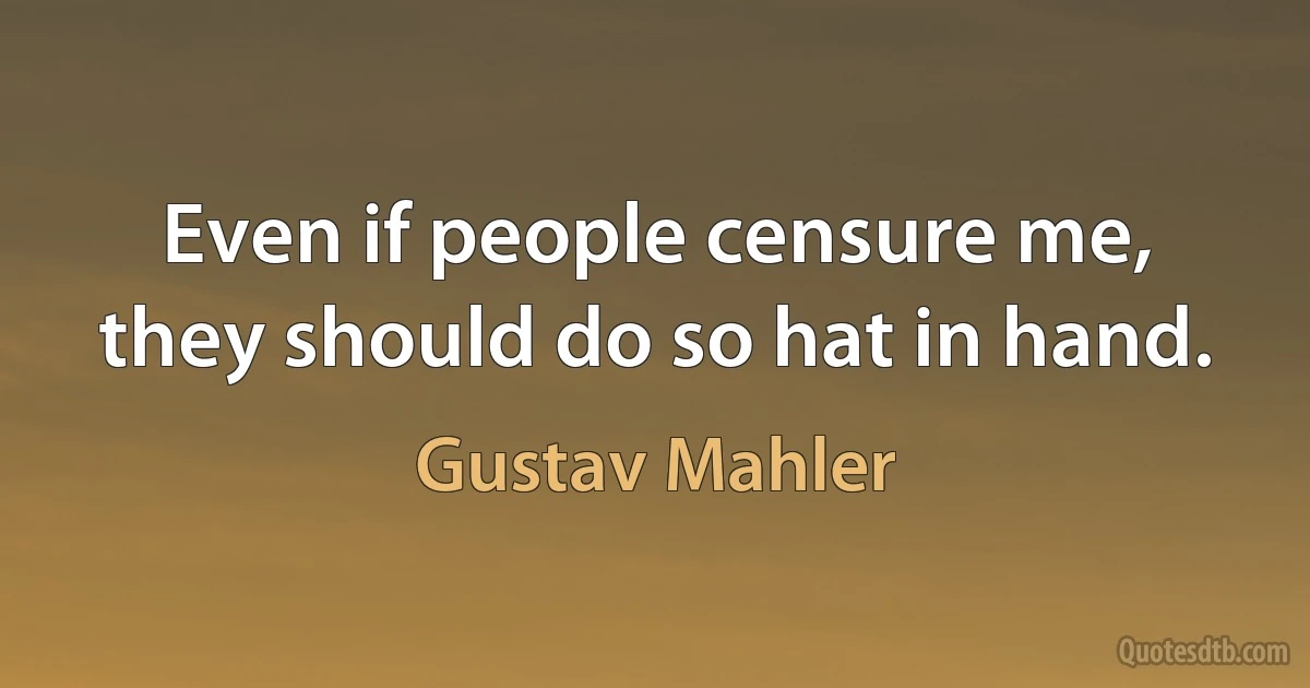 Even if people censure me, they should do so hat in hand. (Gustav Mahler)