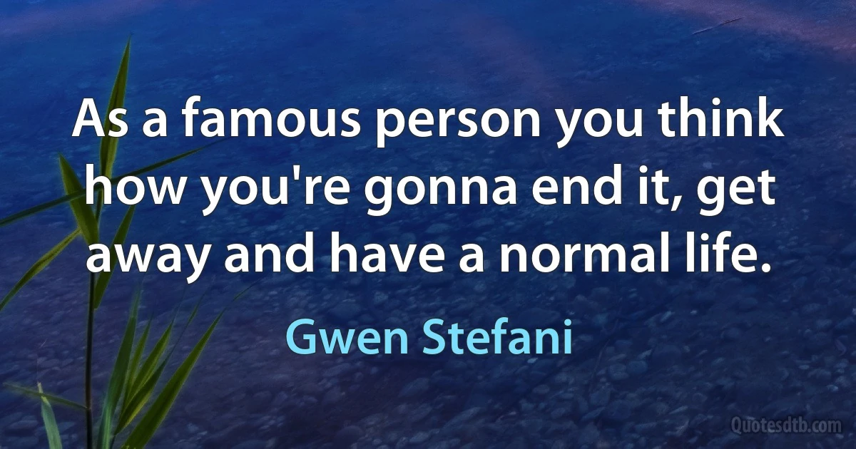 As a famous person you think how you're gonna end it, get away and have a normal life. (Gwen Stefani)