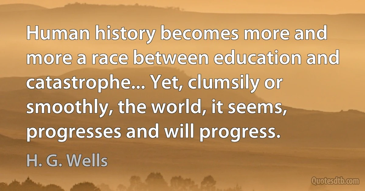 Human history becomes more and more a race between education and catastrophe... Yet, clumsily or smoothly, the world, it seems, progresses and will progress. (H. G. Wells)