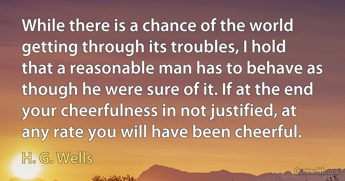 While there is a chance of the world getting through its troubles, I hold that a reasonable man has to behave as though he were sure of it. If at the end your cheerfulness in not justified, at any rate you will have been cheerful. (H. G. Wells)