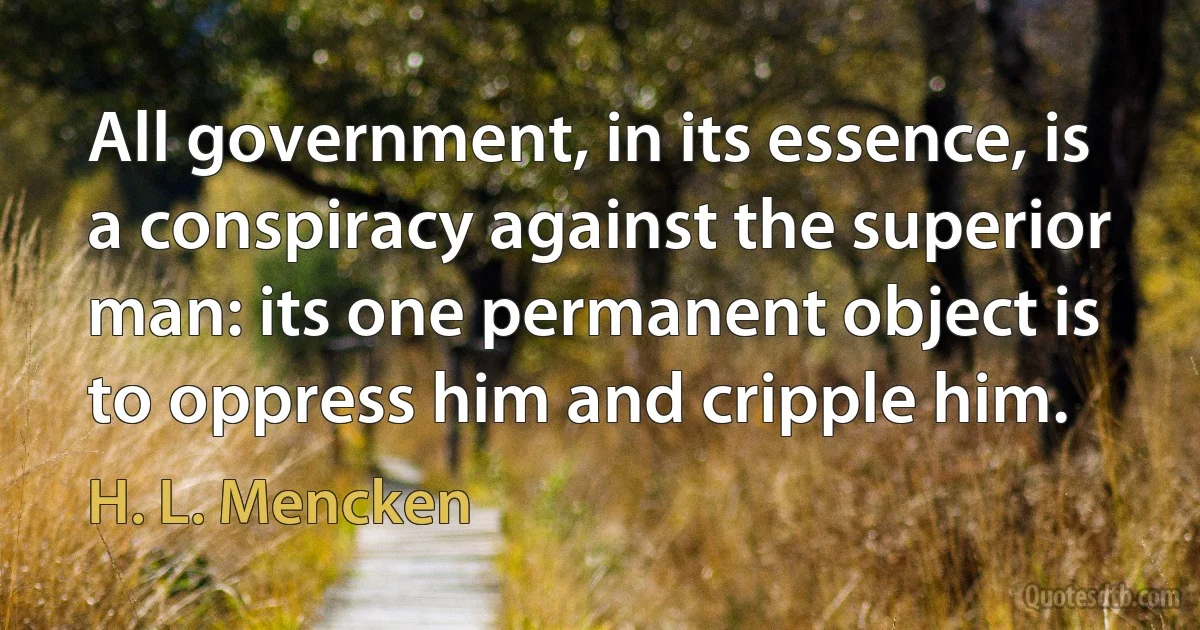 All government, in its essence, is a conspiracy against the superior man: its one permanent object is to oppress him and cripple him. (H. L. Mencken)