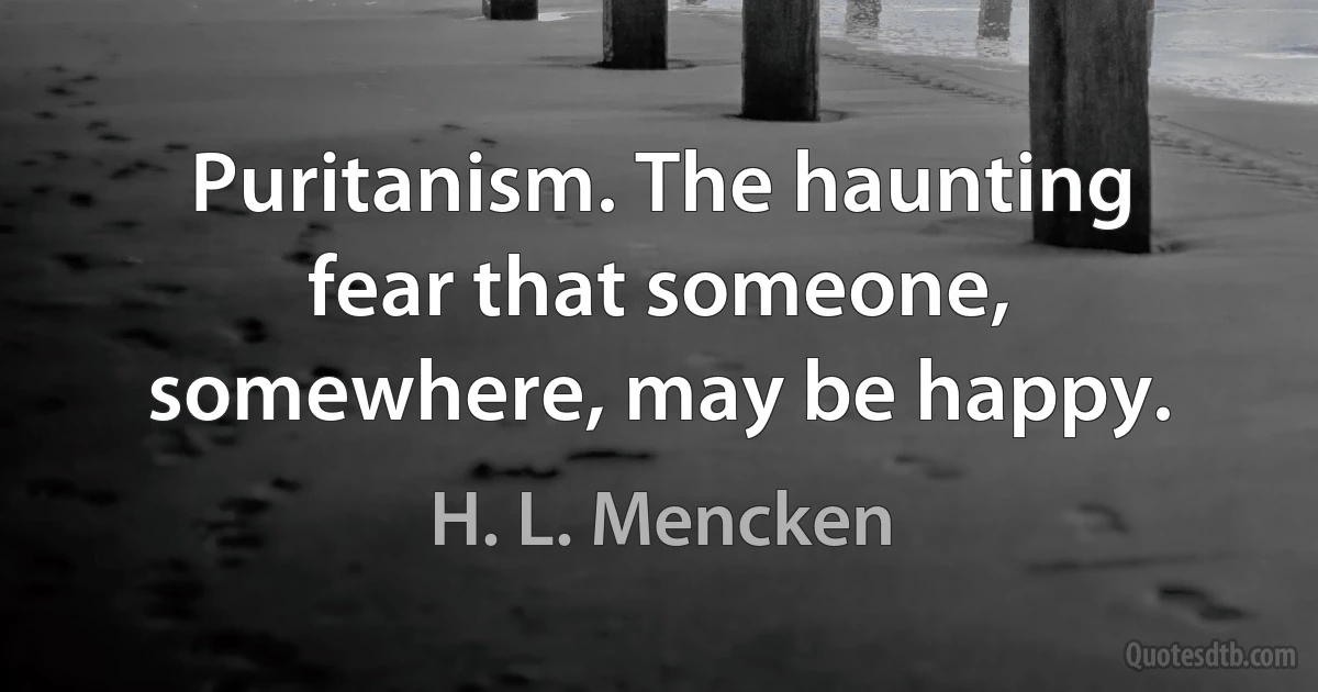 Puritanism. The haunting fear that someone, somewhere, may be happy. (H. L. Mencken)