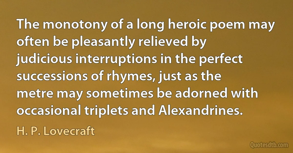 The monotony of a long heroic poem may often be pleasantly relieved by judicious interruptions in the perfect successions of rhymes, just as the metre may sometimes be adorned with occasional triplets and Alexandrines. (H. P. Lovecraft)