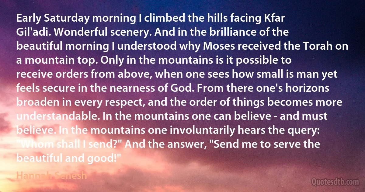 Early Saturday morning I climbed the hills facing Kfar Gil'adi. Wonderful scenery. And in the brilliance of the beautiful morning I understood why Moses received the Torah on a mountain top. Only in the mountains is it possible to receive orders from above, when one sees how small is man yet feels secure in the nearness of God. From there one's horizons broaden in every respect, and the order of things becomes more understandable. In the mountains one can believe - and must believe. In the mountains one involuntarily hears the query: "Whom shall I send?" And the answer, "Send me to serve the beautiful and good!" (Hannah Senesh)