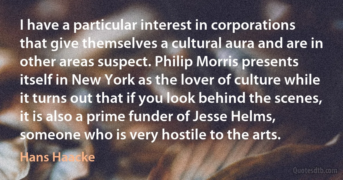 I have a particular interest in corporations that give themselves a cultural aura and are in other areas suspect. Philip Morris presents itself in New York as the lover of culture while it turns out that if you look behind the scenes, it is also a prime funder of Jesse Helms, someone who is very hostile to the arts. (Hans Haacke)