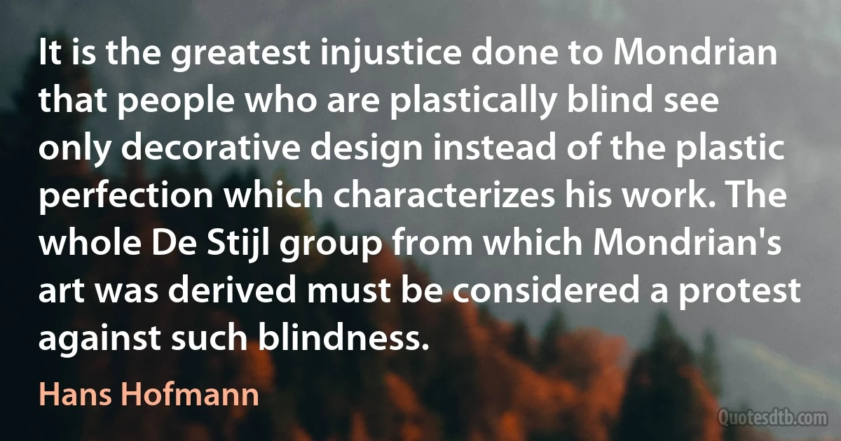 It is the greatest injustice done to Mondrian that people who are plastically blind see only decorative design instead of the plastic perfection which characterizes his work. The whole De Stijl group from which Mondrian's art was derived must be considered a protest against such blindness. (Hans Hofmann)