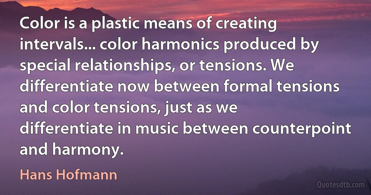 Color is a plastic means of creating intervals... color harmonics produced by special relationships, or tensions. We differentiate now between formal tensions and color tensions, just as we differentiate in music between counterpoint and harmony. (Hans Hofmann)