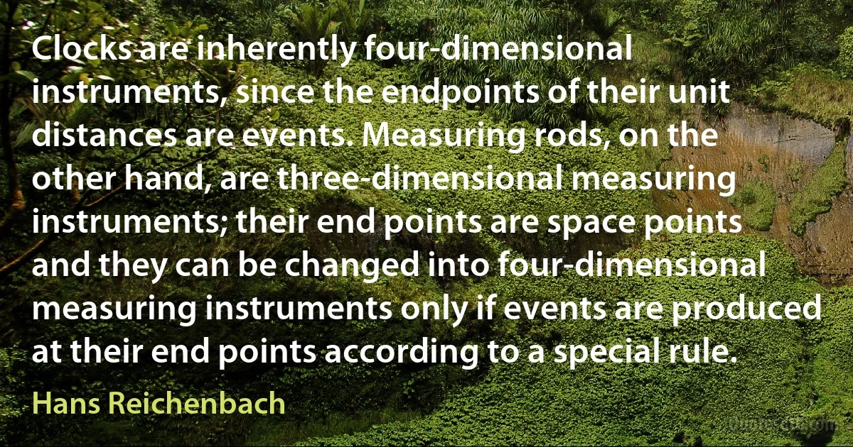 Clocks are inherently four-dimensional instruments, since the endpoints of their unit distances are events. Measuring rods, on the other hand, are three-dimensional measuring instruments; their end points are space points and they can be changed into four-dimensional measuring instruments only if events are produced at their end points according to a special rule. (Hans Reichenbach)