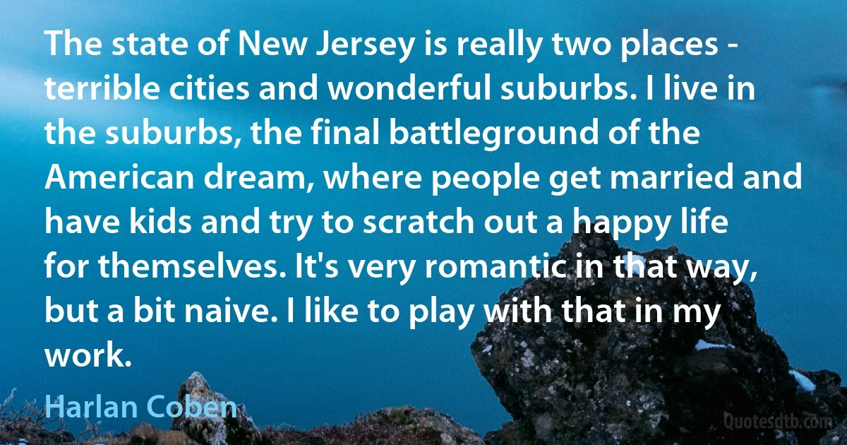 The state of New Jersey is really two places - terrible cities and wonderful suburbs. I live in the suburbs, the final battleground of the American dream, where people get married and have kids and try to scratch out a happy life for themselves. It's very romantic in that way, but a bit naive. I like to play with that in my work. (Harlan Coben)