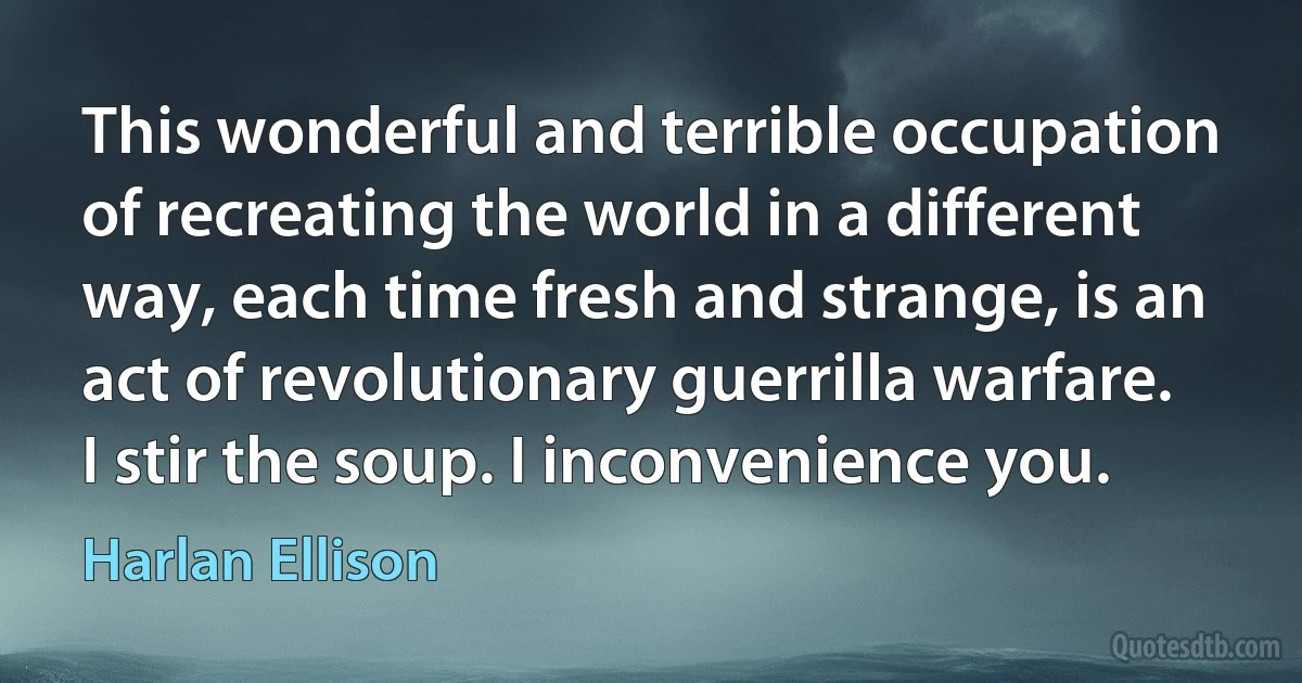 This wonderful and terrible occupation of recreating the world in a different way, each time fresh and strange, is an act of revolutionary guerrilla warfare. I stir the soup. I inconvenience you. (Harlan Ellison)