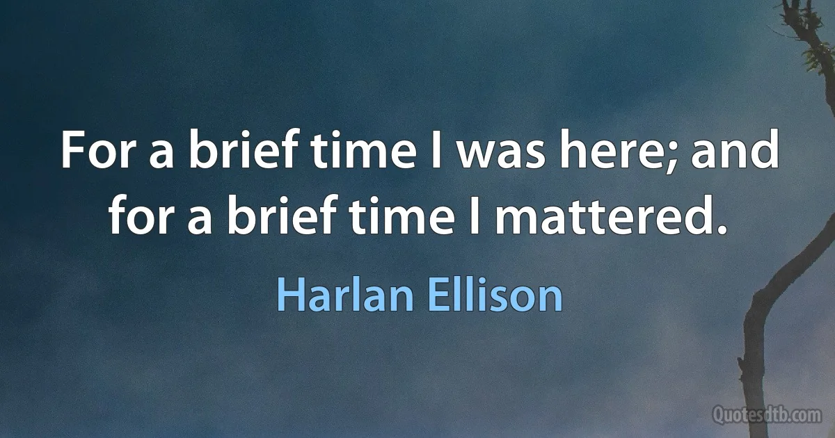 For a brief time I was here; and for a brief time I mattered. (Harlan Ellison)