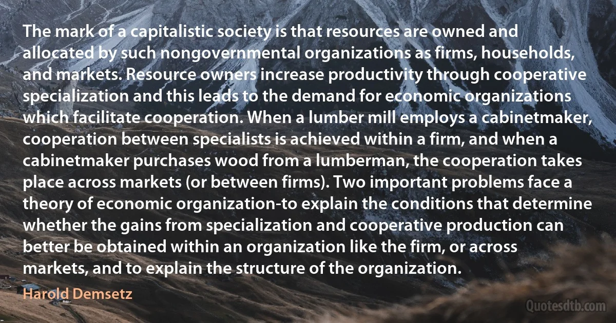 The mark of a capitalistic society is that resources are owned and allocated by such nongovernmental organizations as firms, households, and markets. Resource owners increase productivity through cooperative specialization and this leads to the demand for economic organizations which facilitate cooperation. When a lumber mill employs a cabinetmaker, cooperation between specialists is achieved within a firm, and when a cabinetmaker purchases wood from a lumberman, the cooperation takes place across markets (or between firms). Two important problems face a theory of economic organization-to explain the conditions that determine whether the gains from specialization and cooperative production can better be obtained within an organization like the firm, or across markets, and to explain the structure of the organization. (Harold Demsetz)