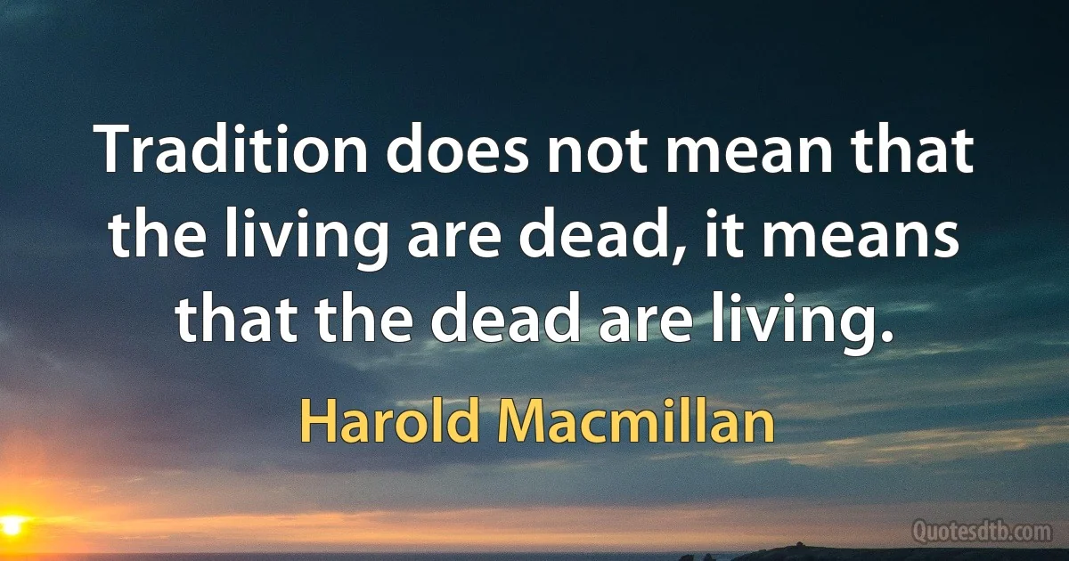 Tradition does not mean that the living are dead, it means that the dead are living. (Harold Macmillan)