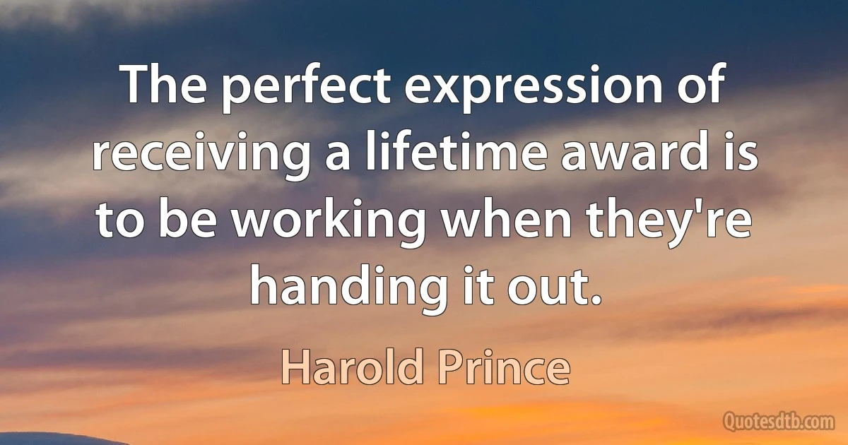 The perfect expression of receiving a lifetime award is to be working when they're handing it out. (Harold Prince)