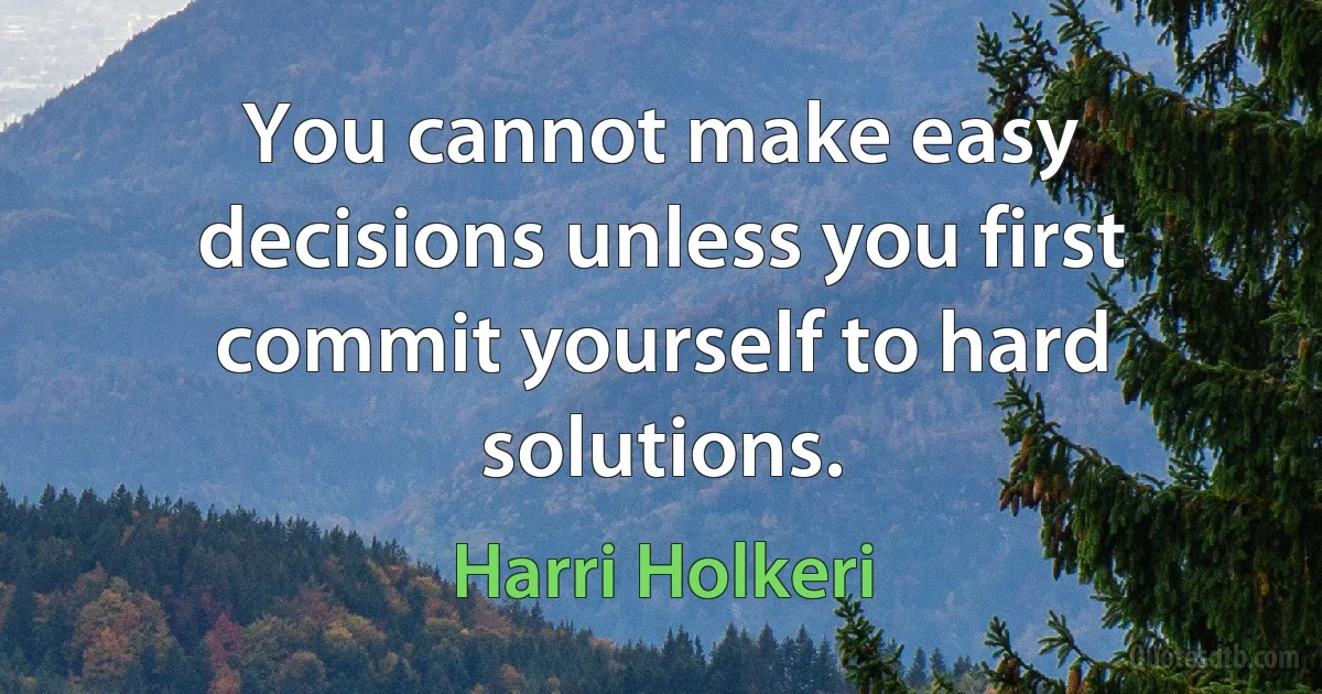 You cannot make easy decisions unless you first commit yourself to hard solutions. (Harri Holkeri)