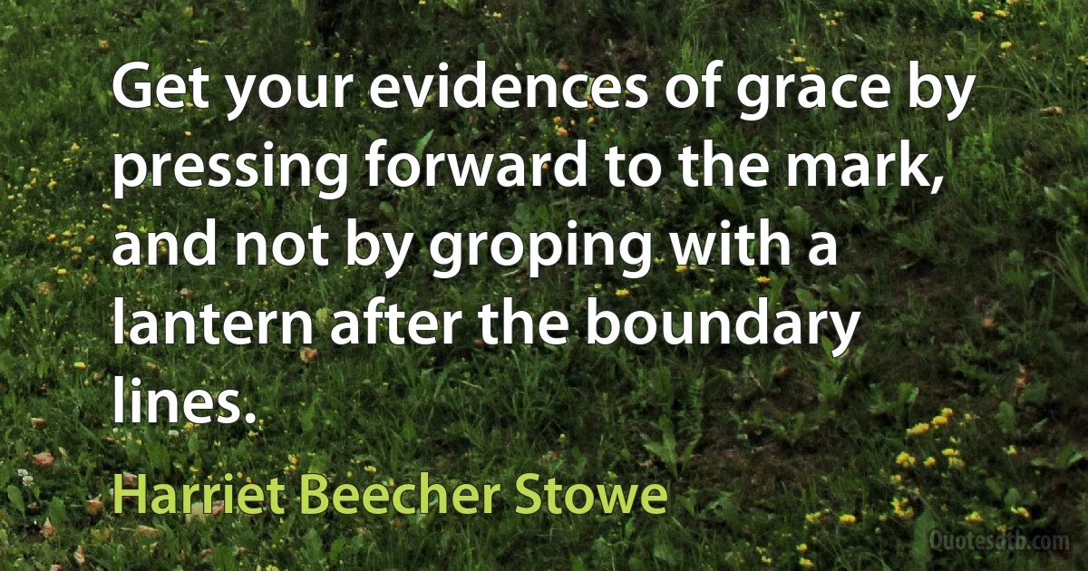 Get your evidences of grace by pressing forward to the mark, and not by groping with a lantern after the boundary lines. (Harriet Beecher Stowe)