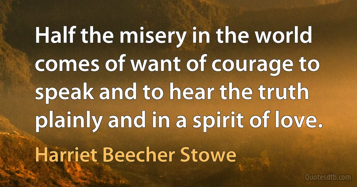 Half the misery in the world comes of want of courage to speak and to hear the truth plainly and in a spirit of love. (Harriet Beecher Stowe)