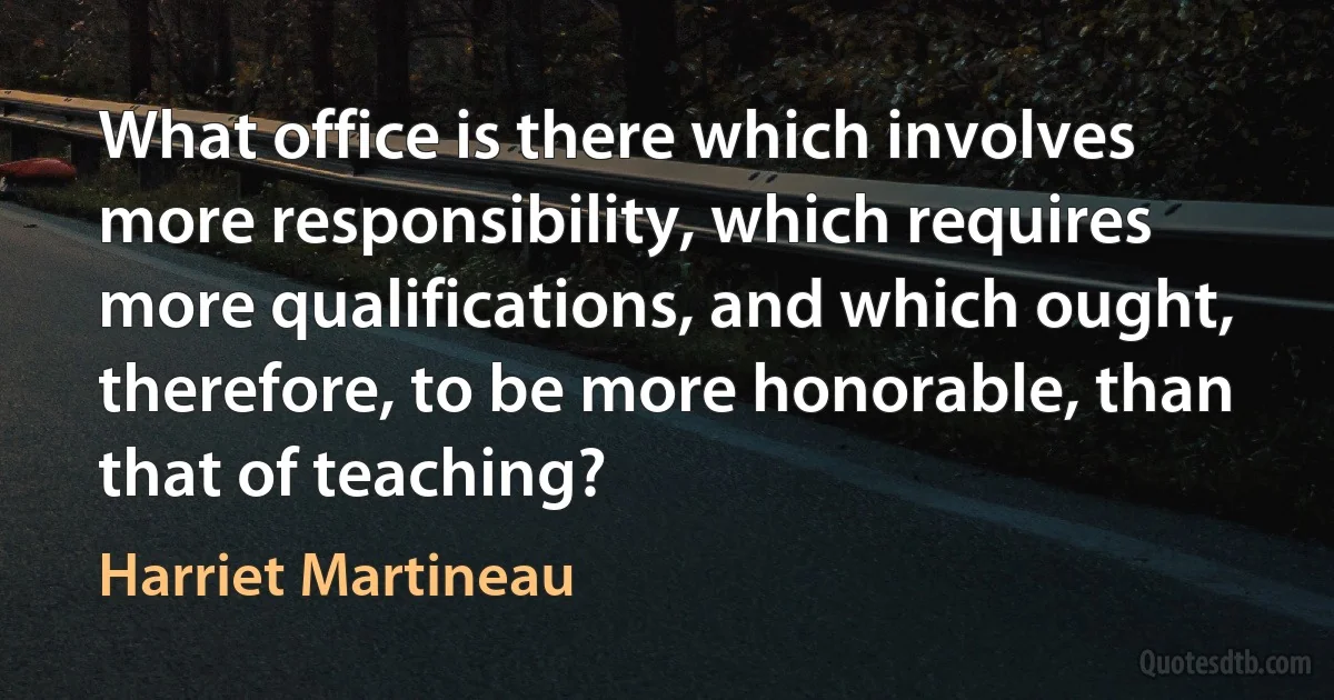 What office is there which involves more responsibility, which requires more qualifications, and which ought, therefore, to be more honorable, than that of teaching? (Harriet Martineau)