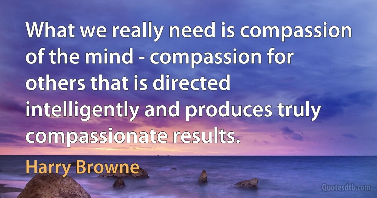 What we really need is compassion of the mind - compassion for others that is directed intelligently and produces truly compassionate results. (Harry Browne)