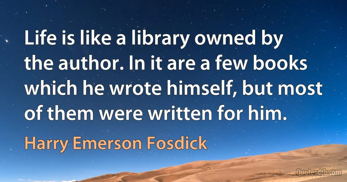 Life is like a library owned by the author. In it are a few books which he wrote himself, but most of them were written for him. (Harry Emerson Fosdick)