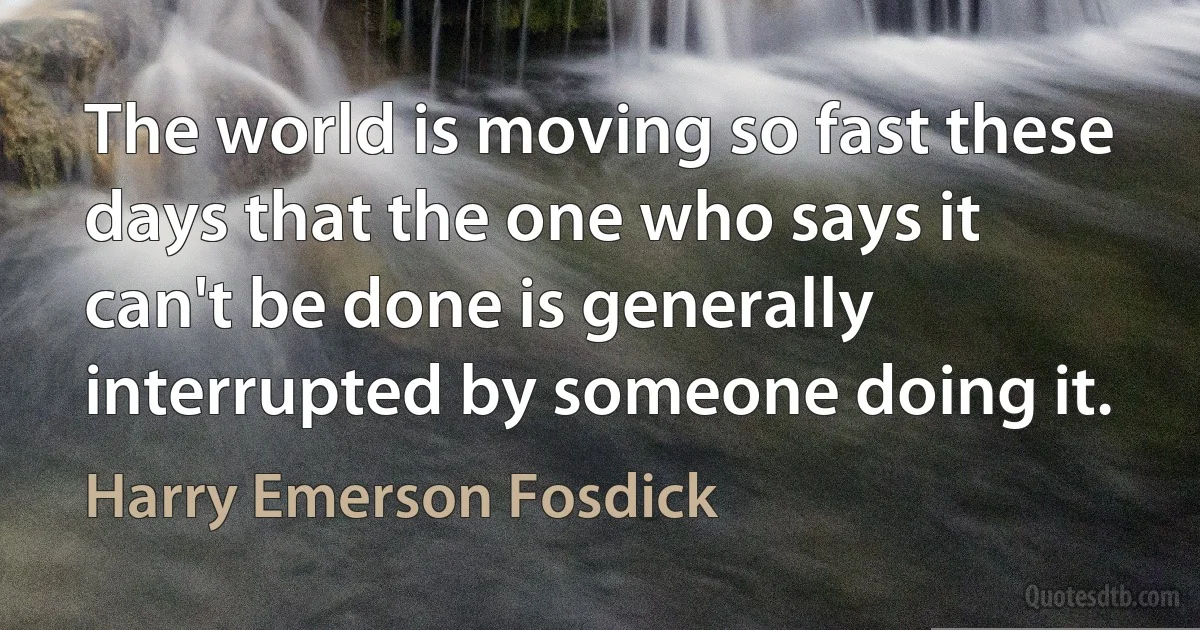 The world is moving so fast these days that the one who says it can't be done is generally interrupted by someone doing it. (Harry Emerson Fosdick)