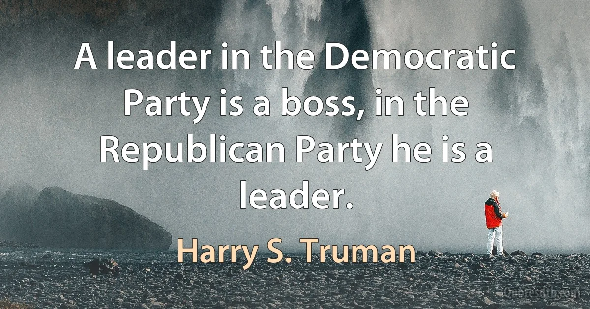 A leader in the Democratic Party is a boss, in the Republican Party he is a leader. (Harry S. Truman)