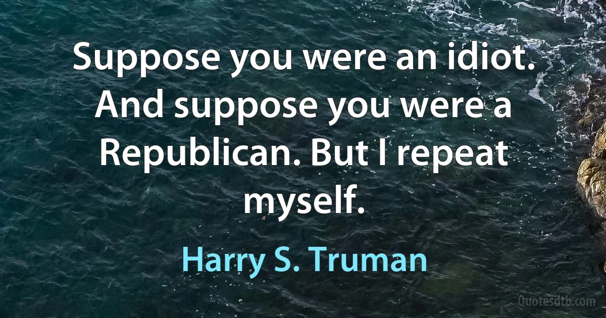 Suppose you were an idiot. And suppose you were a Republican. But I repeat myself. (Harry S. Truman)