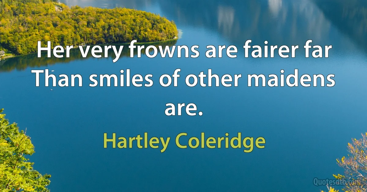 Her very frowns are fairer far
Than smiles of other maidens are. (Hartley Coleridge)