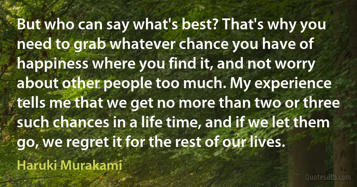 But who can say what's best? That's why you need to grab whatever chance you have of happiness where you find it, and not worry about other people too much. My experience tells me that we get no more than two or three such chances in a life time, and if we let them go, we regret it for the rest of our lives. (Haruki Murakami)