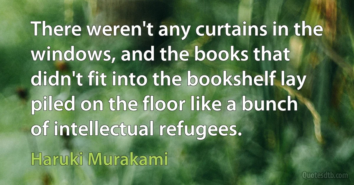 There weren't any curtains in the windows, and the books that didn't fit into the bookshelf lay piled on the floor like a bunch of intellectual refugees. (Haruki Murakami)