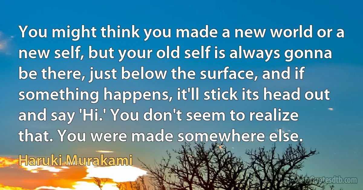 You might think you made a new world or a new self, but your old self is always gonna be there, just below the surface, and if something happens, it'll stick its head out and say 'Hi.' You don't seem to realize that. You were made somewhere else. (Haruki Murakami)