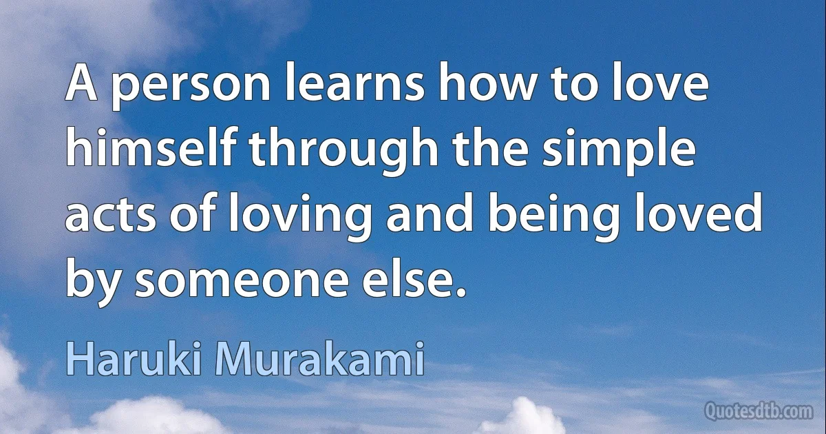 A person learns how to love himself through the simple acts of loving and being loved by someone else. (Haruki Murakami)