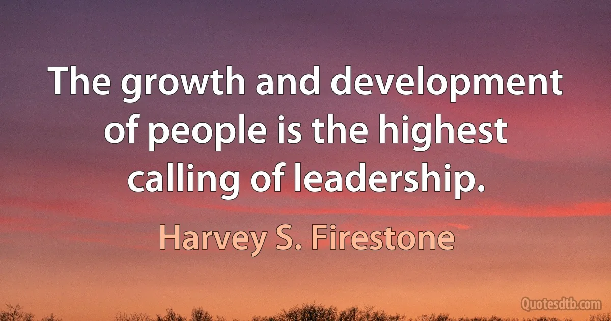 The growth and development of people is the highest calling of leadership. (Harvey S. Firestone)