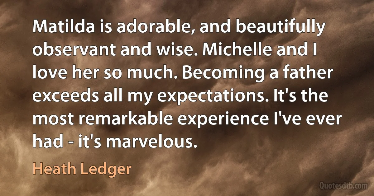 Matilda is adorable, and beautifully observant and wise. Michelle and I love her so much. Becoming a father exceeds all my expectations. It's the most remarkable experience I've ever had - it's marvelous. (Heath Ledger)