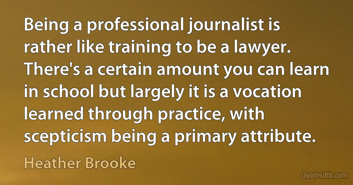 Being a professional journalist is rather like training to be a lawyer. There's a certain amount you can learn in school but largely it is a vocation learned through practice, with scepticism being a primary attribute. (Heather Brooke)