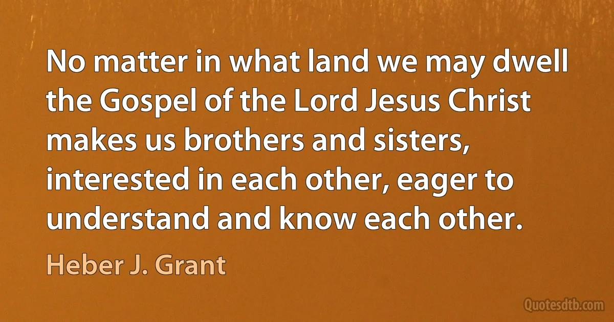 No matter in what land we may dwell the Gospel of the Lord Jesus Christ makes us brothers and sisters, interested in each other, eager to understand and know each other. (Heber J. Grant)