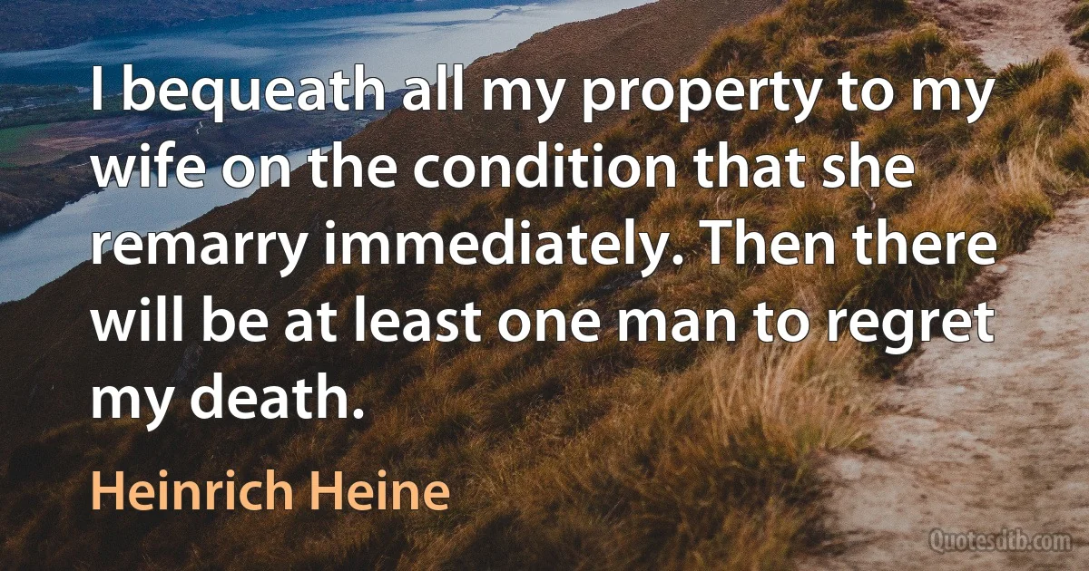 I bequeath all my property to my wife on the condition that she remarry immediately. Then there will be at least one man to regret my death. (Heinrich Heine)