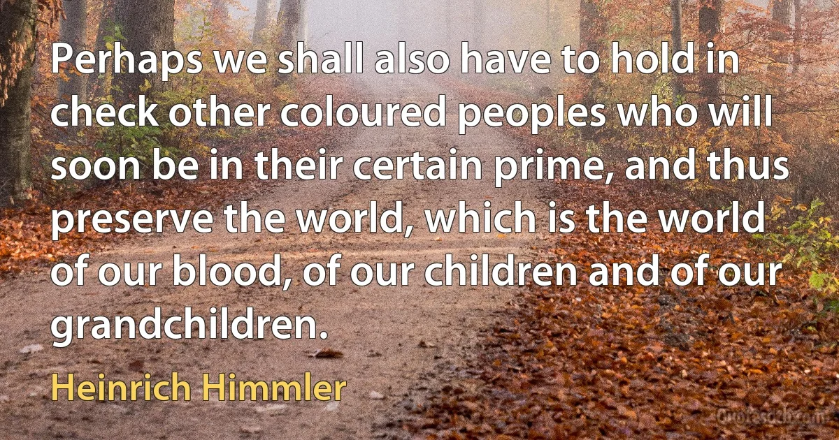 Perhaps we shall also have to hold in check other coloured peoples who will soon be in their certain prime, and thus preserve the world, which is the world of our blood, of our children and of our grandchildren. (Heinrich Himmler)