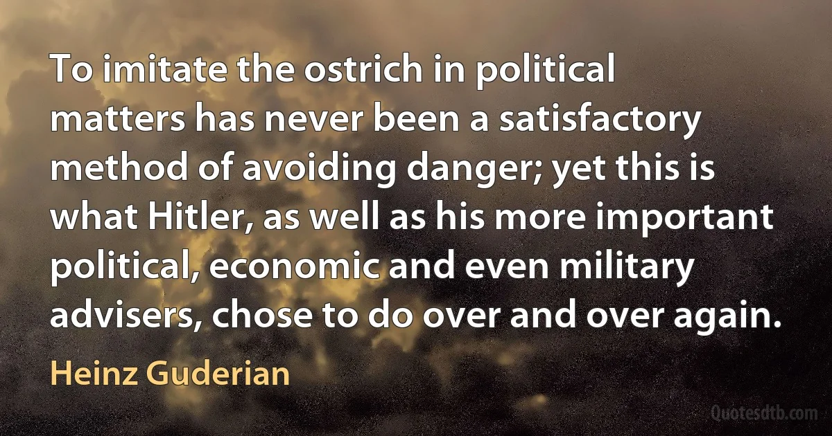 To imitate the ostrich in political matters has never been a satisfactory method of avoiding danger; yet this is what Hitler, as well as his more important political, economic and even military advisers, chose to do over and over again. (Heinz Guderian)