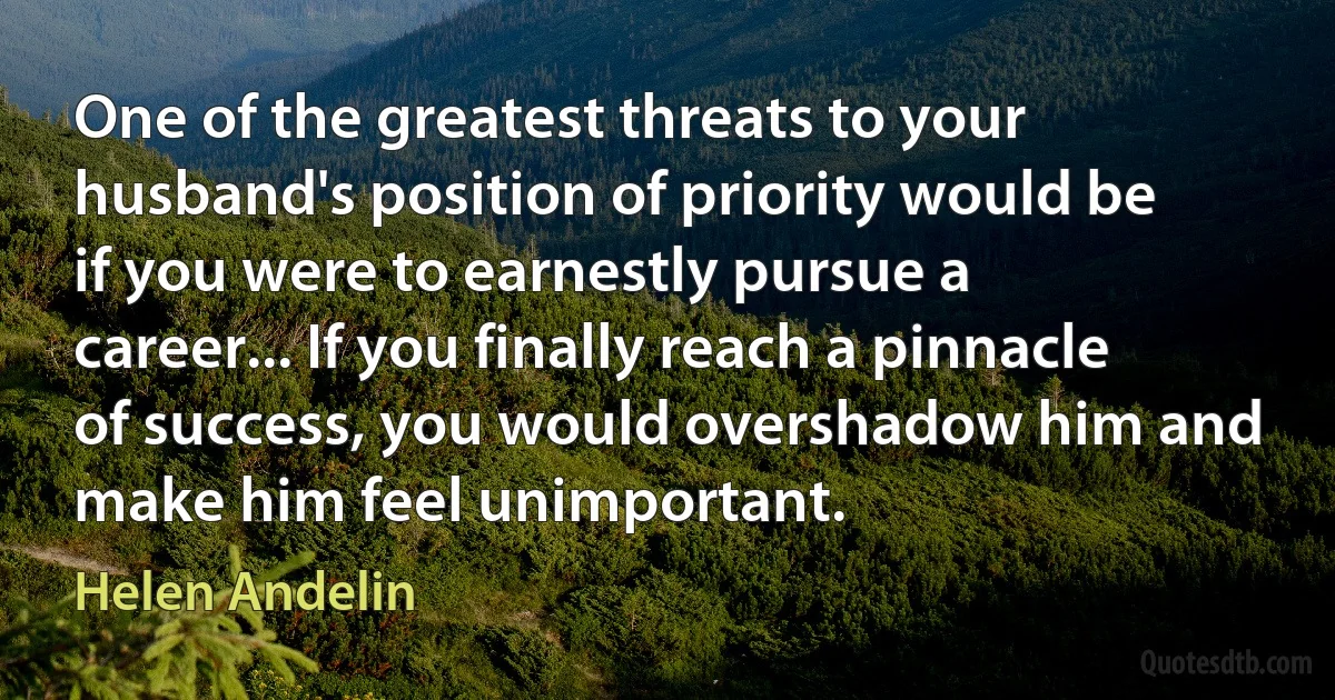 One of the greatest threats to your husband's position of priority would be if you were to earnestly pursue a career... If you finally reach a pinnacle of success, you would overshadow him and make him feel unimportant. (Helen Andelin)