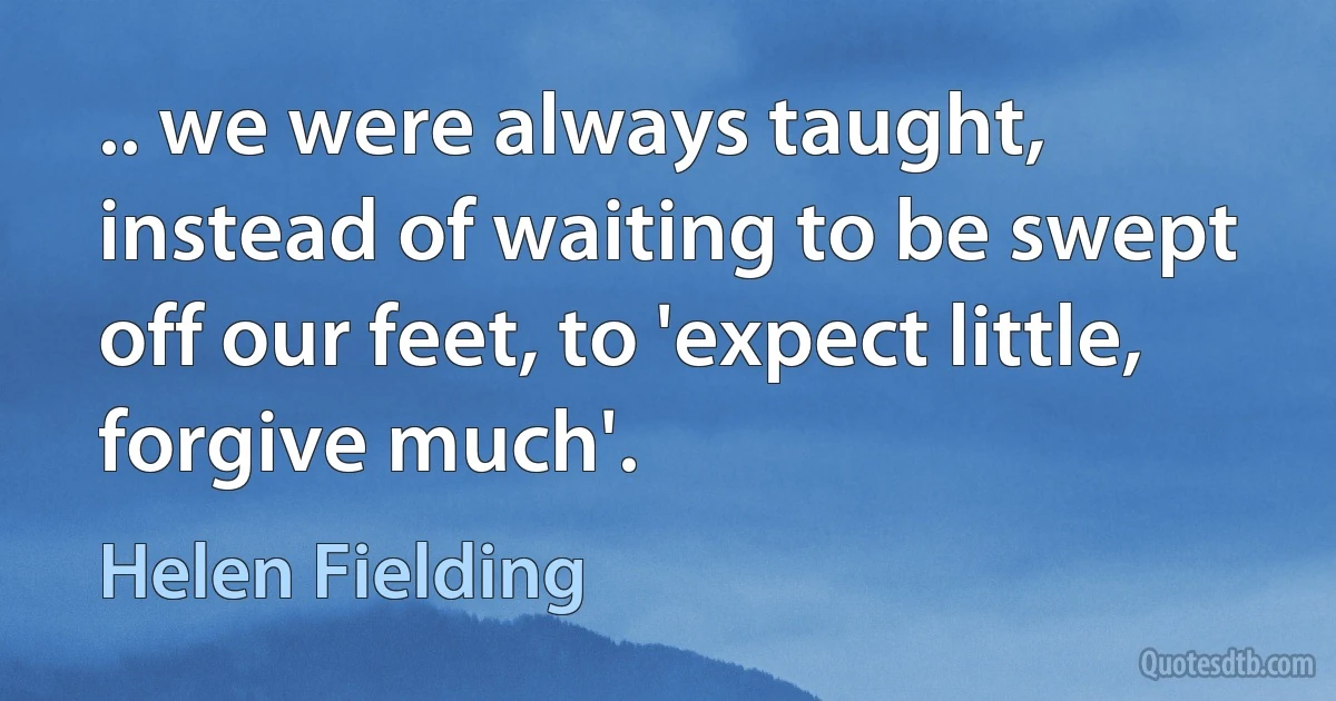 .. we were always taught, instead of waiting to be swept off our feet, to 'expect little, forgive much'. (Helen Fielding)