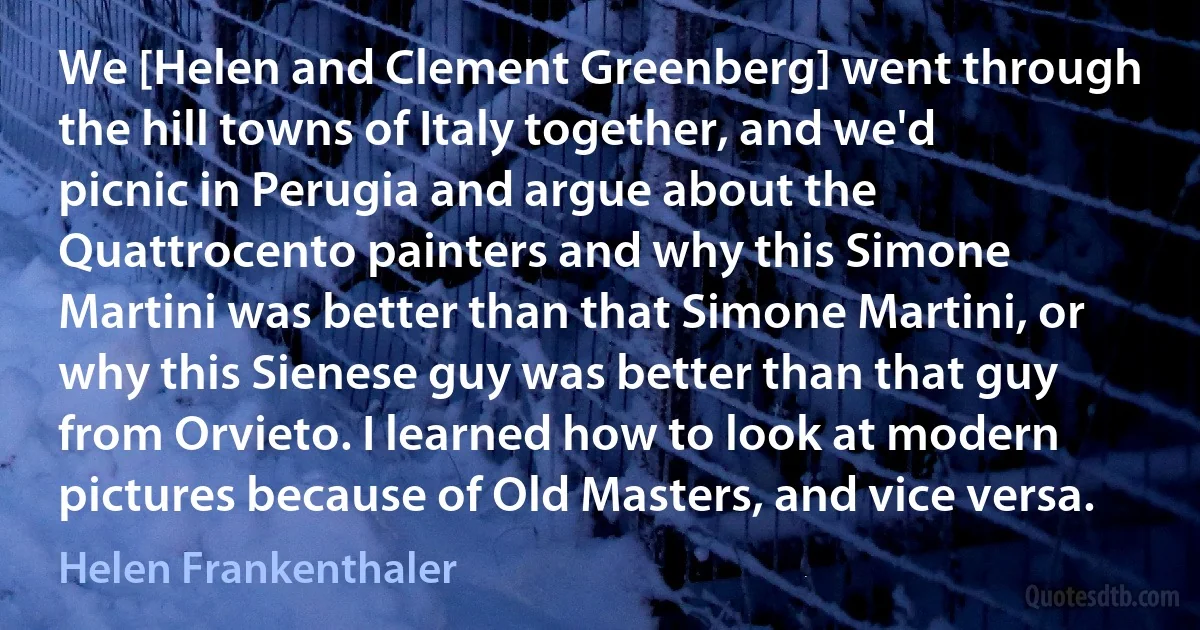 We [Helen and Clement Greenberg] went through the hill towns of Italy together, and we'd picnic in Perugia and argue about the Quattrocento painters and why this Simone Martini was better than that Simone Martini, or why this Sienese guy was better than that guy from Orvieto. I learned how to look at modern pictures because of Old Masters, and vice versa. (Helen Frankenthaler)