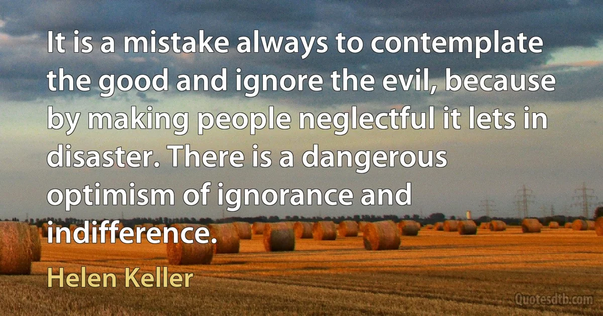 It is a mistake always to contemplate the good and ignore the evil, because by making people neglectful it lets in disaster. There is a dangerous optimism of ignorance and indifference. (Helen Keller)