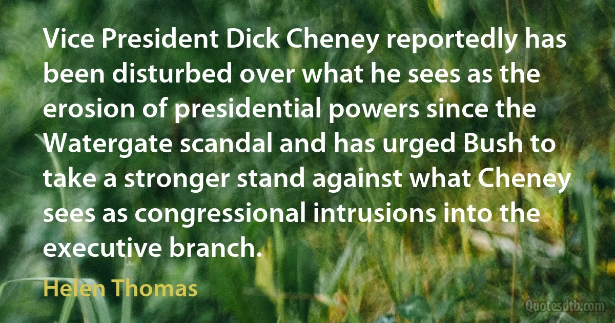 Vice President Dick Cheney reportedly has been disturbed over what he sees as the erosion of presidential powers since the Watergate scandal and has urged Bush to take a stronger stand against what Cheney sees as congressional intrusions into the executive branch. (Helen Thomas)