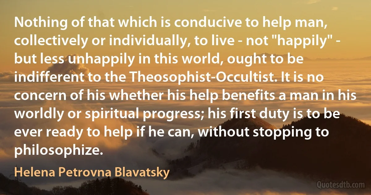 Nothing of that which is conducive to help man, collectively or individually, to live - not "happily" - but less unhappily in this world, ought to be indifferent to the Theosophist-Occultist. It is no concern of his whether his help benefits a man in his worldly or spiritual progress; his first duty is to be ever ready to help if he can, without stopping to philosophize. (Helena Petrovna Blavatsky)