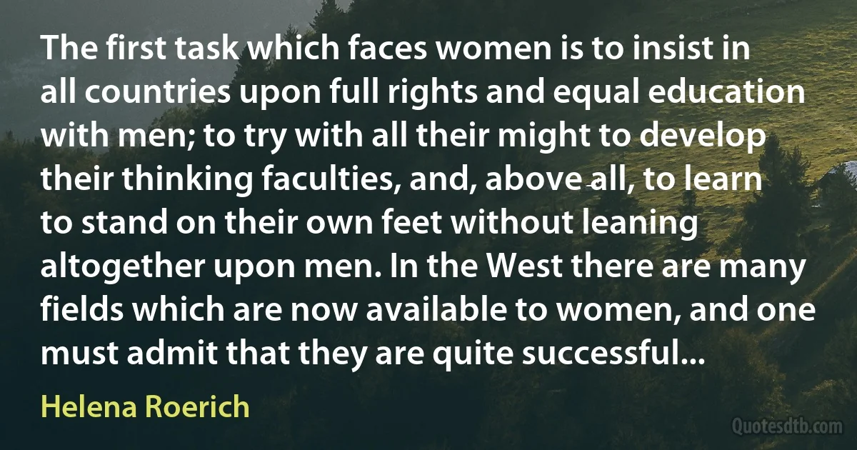 The first task which faces women is to insist in all countries upon full rights and equal education with men; to try with all their might to develop their thinking faculties, and, above all, to learn to stand on their own feet without leaning altogether upon men. In the West there are many fields which are now available to women, and one must admit that they are quite successful... (Helena Roerich)