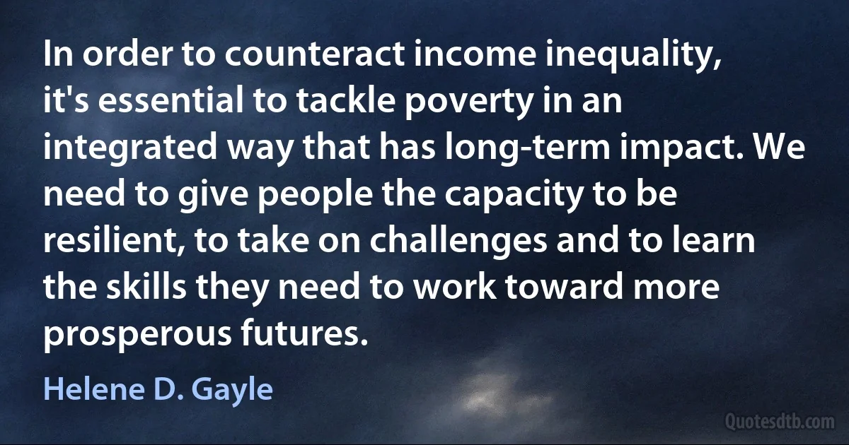 In order to counteract income inequality, it's essential to tackle poverty in an integrated way that has long-term impact. We need to give people the capacity to be resilient, to take on challenges and to learn the skills they need to work toward more prosperous futures. (Helene D. Gayle)