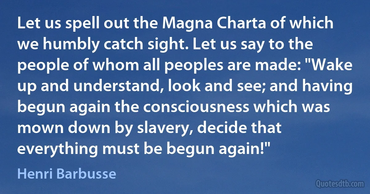 Let us spell out the Magna Charta of which we humbly catch sight. Let us say to the people of whom all peoples are made: "Wake up and understand, look and see; and having begun again the consciousness which was mown down by slavery, decide that everything must be begun again!" (Henri Barbusse)